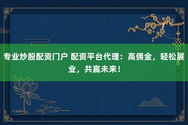专业炒股配资门户 配资平台代理：高佣金，轻松展业，共赢未来！