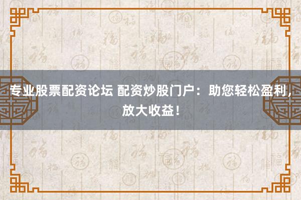 专业股票配资论坛 配资炒股门户：助您轻松盈利，放大收益！