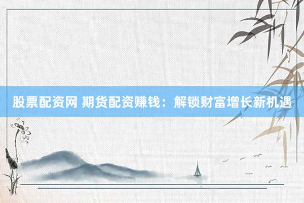 股票配资网 期货配资赚钱：解锁财富增长新机遇