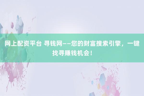 网上配资平台 寻钱网——您的财富搜索引擎，一键找寻赚钱机会！