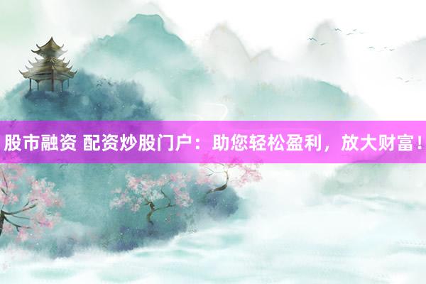 股市融资 配资炒股门户：助您轻松盈利，放大财富！