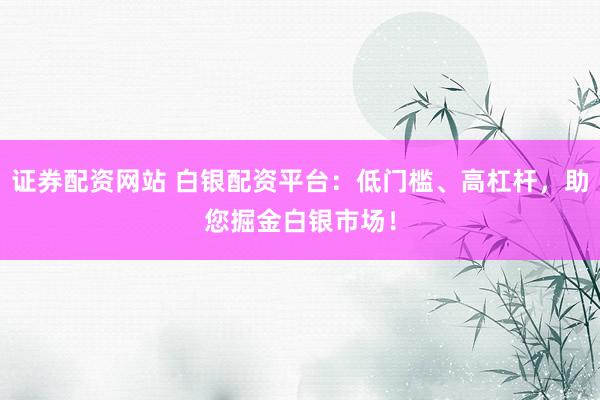 证券配资网站 白银配资平台：低门槛、高杠杆，助您掘金白银市场！