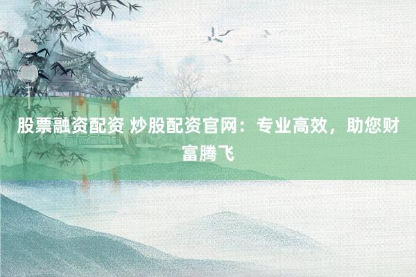 股票融资配资 炒股配资官网：专业高效，助您财富腾飞