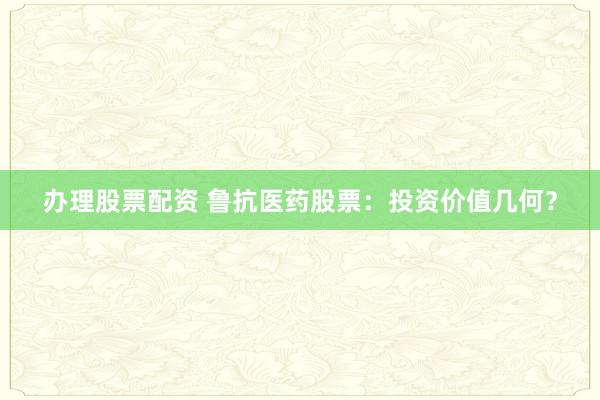 办理股票配资 鲁抗医药股票：投资价值几何？
