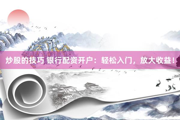 炒股的技巧 银行配资开户：轻松入门，放大收益！