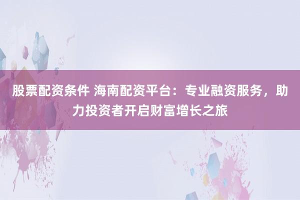 股票配资条件 海南配资平台：专业融资服务，助力投资者开启财富增长之旅