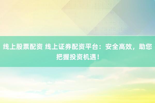 线上股票配资 线上证券配资平台：安全高效，助您把握投资机遇！