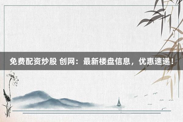 免费配资炒股 创网：最新楼盘信息，优惠速递！