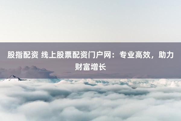 股指配资 线上股票配资门户网：专业高效，助力财富增长