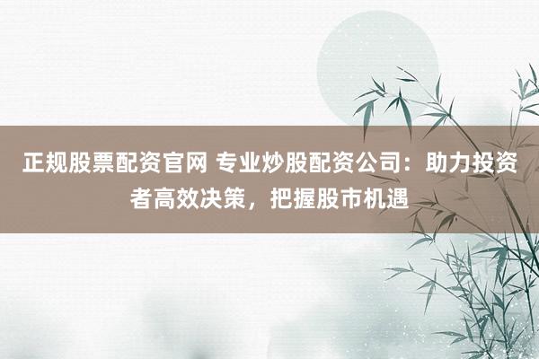 正规股票配资官网 专业炒股配资公司：助力投资者高效决策，把握股市机遇