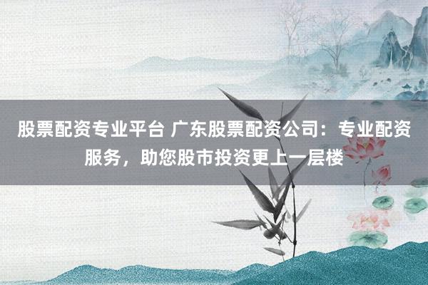 股票配资专业平台 广东股票配资公司：专业配资服务，助您股市投资更上一层楼