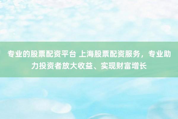 专业的股票配资平台 上海股票配资服务，专业助力投资者放大收益、实现财富增长