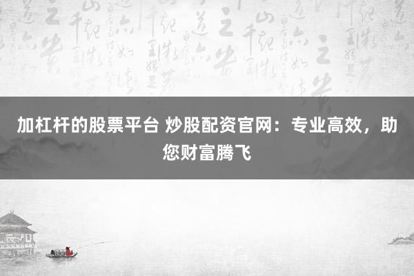 加杠杆的股票平台 炒股配资官网:专业高效,助您财富腾飞