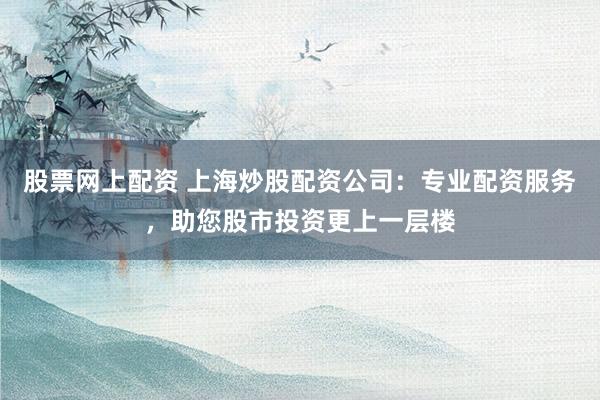 股票网上配资 上海炒股配资公司：专业配资服务，助您股市投资更上一层楼