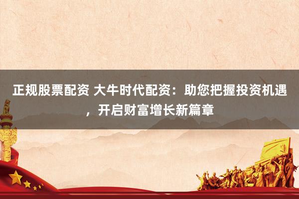 正规股票配资 大牛时代配资：助您把握投资机遇，开启财富增长新篇章