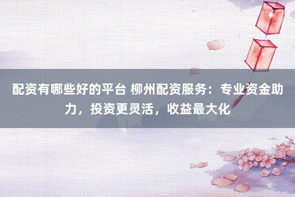 配资有哪些好的平台 柳州配资服务：专业资金助力，投资更灵活，收益最大化