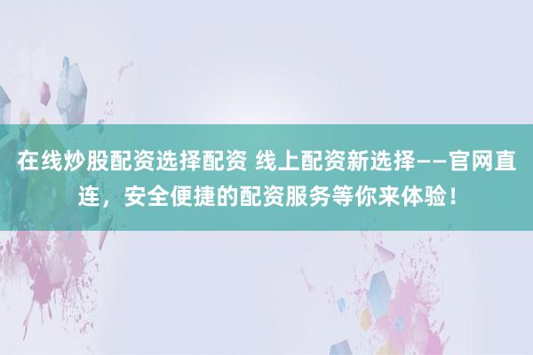 在线炒股配资选择配资 线上配资新选择——官网直连，安全便捷的配资服务等你来体验！