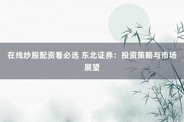 在线炒股配资看必选 东北证券：投资策略与市场展望