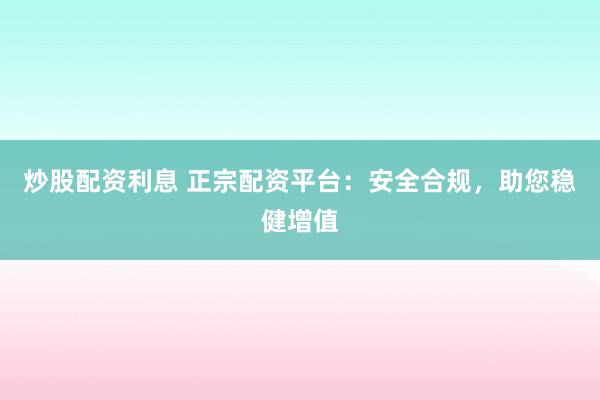 炒股配资利息 正宗配资平台：安全合规，助您稳健增值