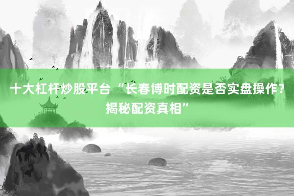 十大杠杆炒股平台 “长春博时配资是否实盘操作？揭秘配资真相”