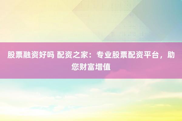 股票融资好吗 配资之家：专业股票配资平台，助您财富增值