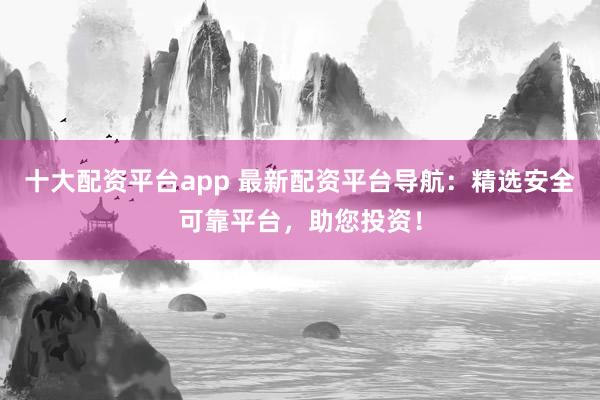 十大配资平台app 最新配资平台导航：精选安全可靠平台，助您投资！