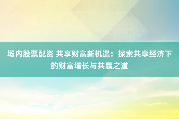 场内股票配资 共享财富新机遇：探索共享经济下的财富增长与共赢之道