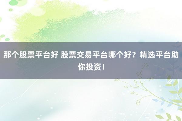 那个股票平台好 股票交易平台哪个好？精选平台助你投资！
