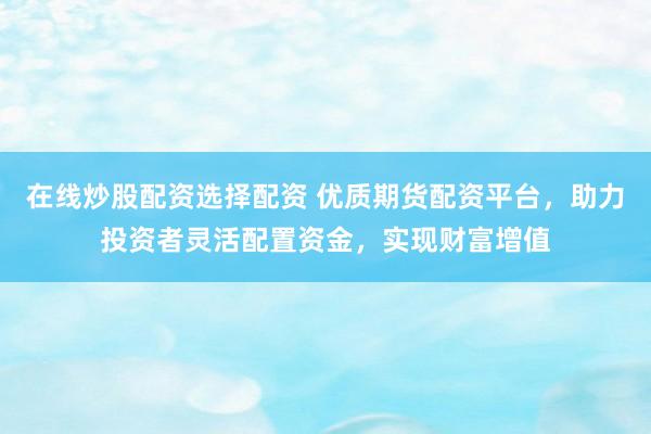 在线炒股配资选择配资 优质期货配资平台，助力投资者灵活配置资金，实现财富增值