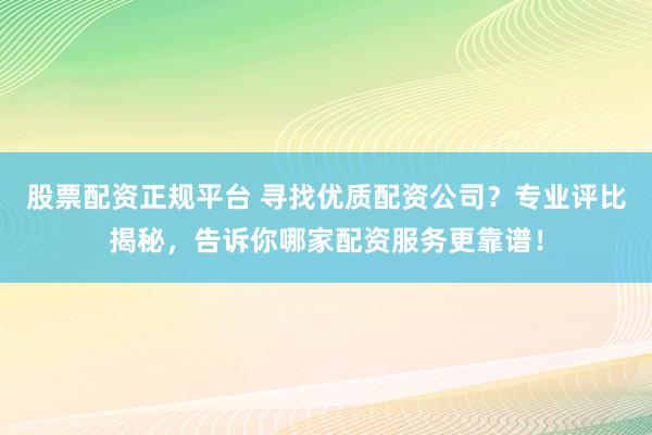 股票配资正规平台 寻找优质配资公司？专业评比揭秘，告诉你哪家配资服务更靠谱！