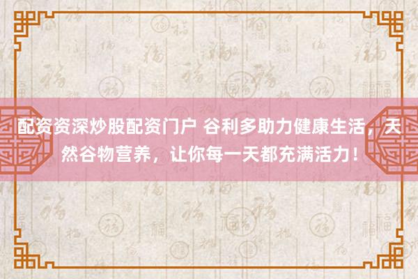 配资资深炒股配资门户 谷利多助力健康生活，天然谷物营养，让你每一天都充满活力！