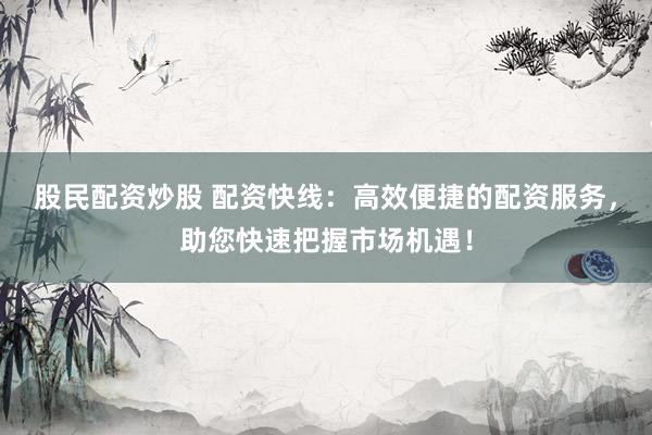 股民配资炒股 配资快线：高效便捷的配资服务，助您快速把握市场机遇！