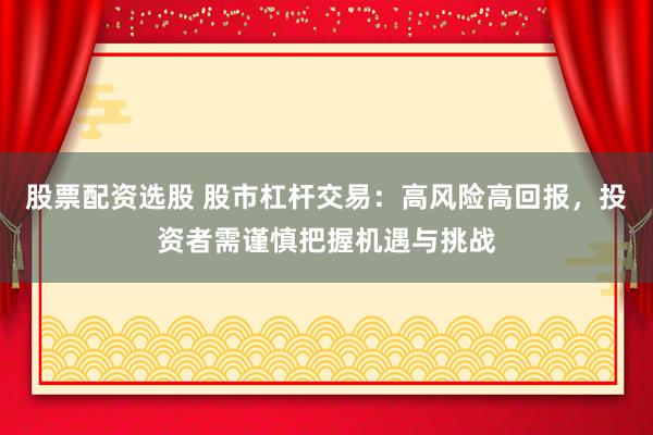 股票配资选股 股市杠杆交易：高风险高回报，投资者需谨慎把握机遇与挑战