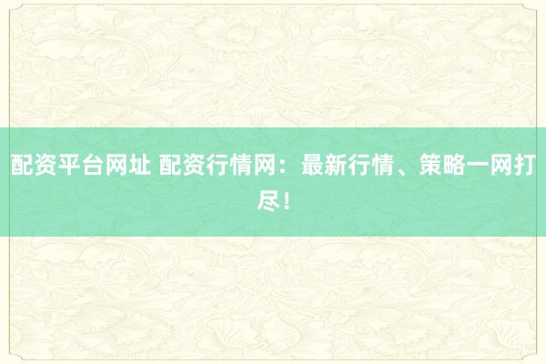 配资平台网址 配资行情网：最新行情、策略一网打尽！