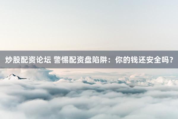 炒股配资论坛 警惕配资盘陷阱：你的钱还安全吗？