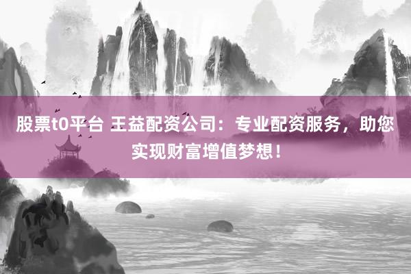 股票t0平台 王益配资公司：专业配资服务，助您实现财富增值梦想！